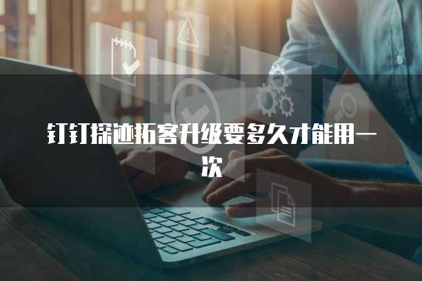 钉钉探迹拓客升级要多久才能用一次