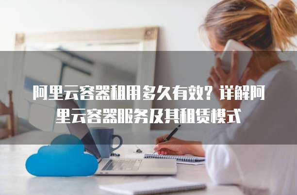 阿里云容器租用多久有效?详解阿里云容器服务及其租赁模式