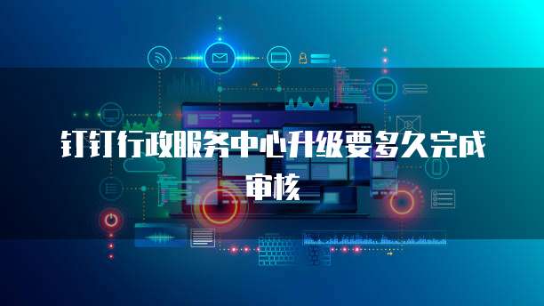 钉钉行政服务中心升级要多久完成审核