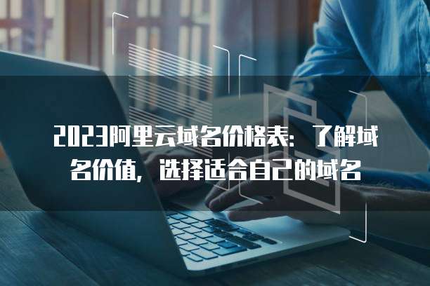 2023阿里云域名价格表:了解域名价值,选择适合自己的域名