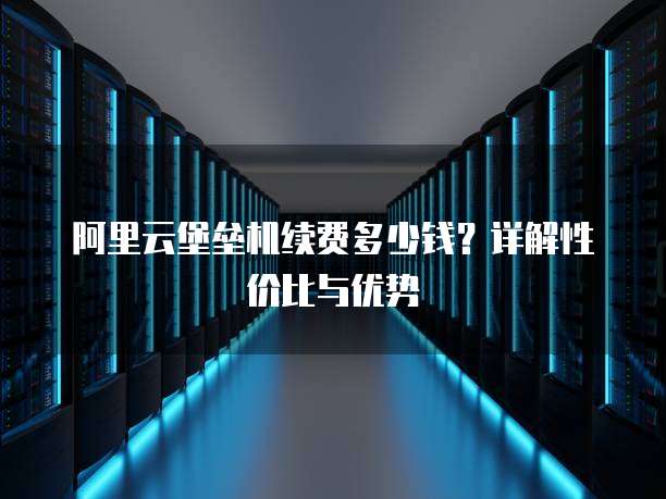 阿里云堡垒机续费多少钱?详解性价比与优势