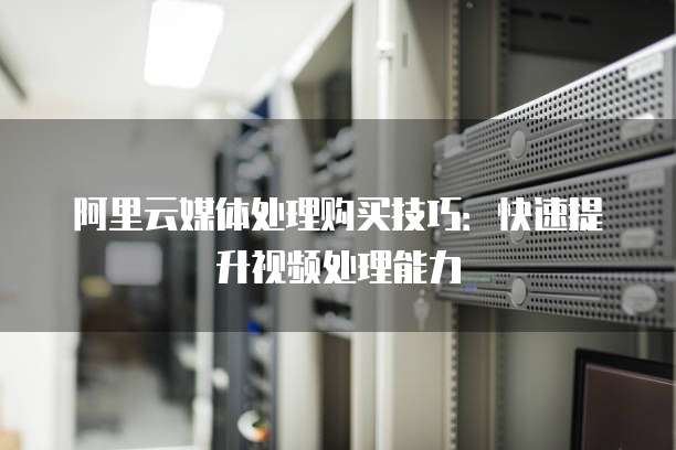 阿里云媒体处理购买技巧：快速提升视频处理能力