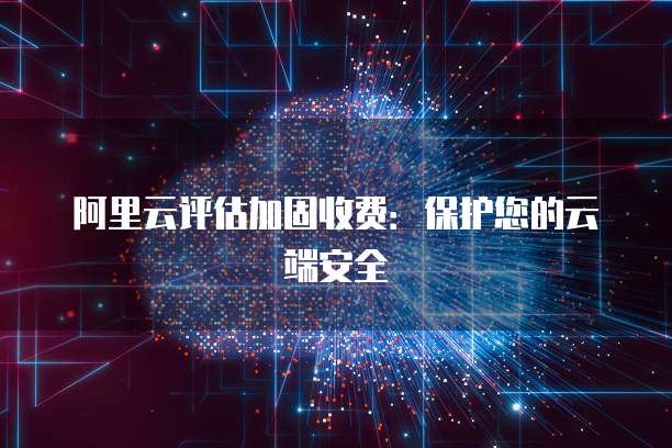 阿里云评估加固收费:保护您的云端安全