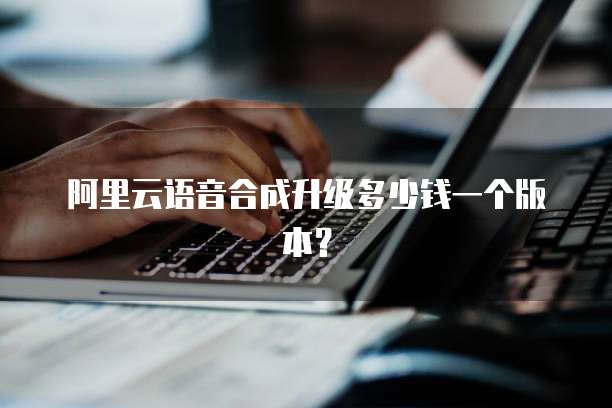 阿里云语音合成升级多少钱一个版本?
