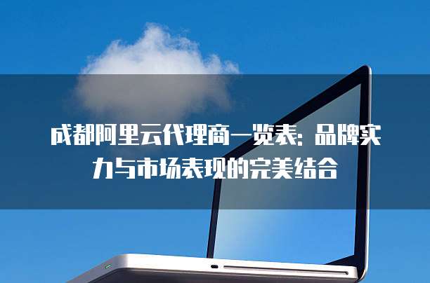 成都阿里云代理商一览表: 品牌实力与市场表现的完美结合