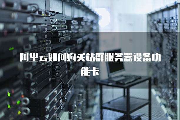 阿里云如何购买站群服务器设备功能卡
