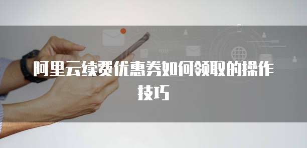 阿里云续费优惠券如何领取的操作技巧