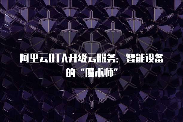 阿里云OTA升级云服务：智能设备的&ldquo;魔术师&rdquo;