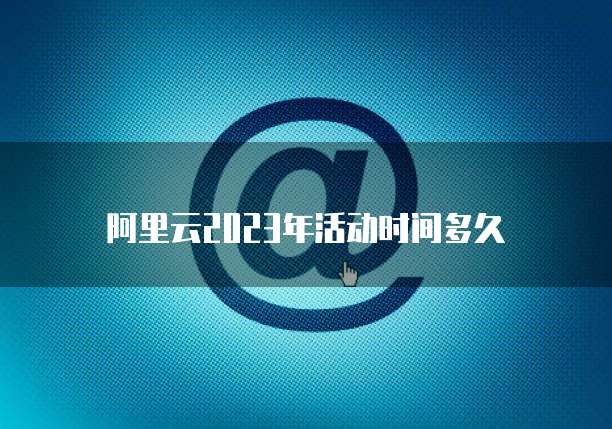 阿里云2023年活动时间多久