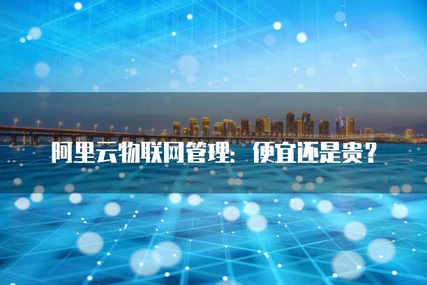 阿里云物联网管理:便宜还是贵?