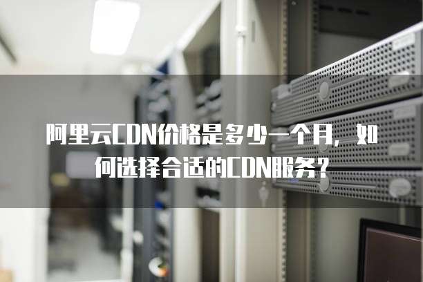 阿里云CDN价格是多少一个月，如何选择合适的CDN服务？