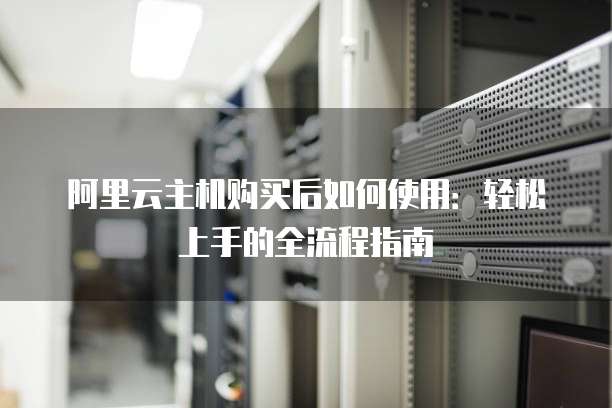 阿里云主机购买后如何使用:轻松上手的全流程指南