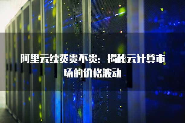 阿里云续费贵不贵:揭秘云计算市场的价格波动