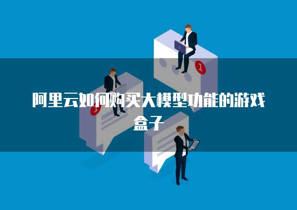 阿里云如何购买大模型功能的游戏盒子