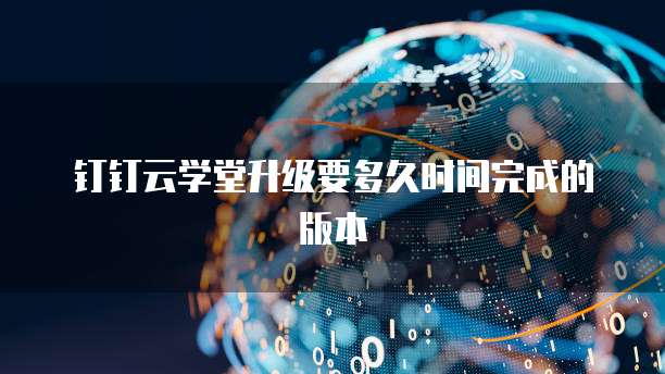 钉钉云学堂升级要多久时间完成的版本
