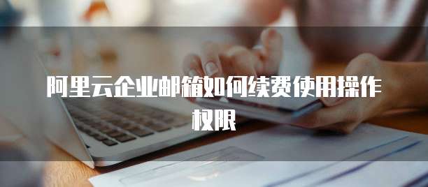 阿里云企业邮箱如何续费使用操作权限