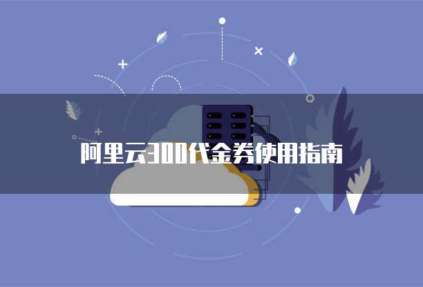 阿里云300代金券使用指南
