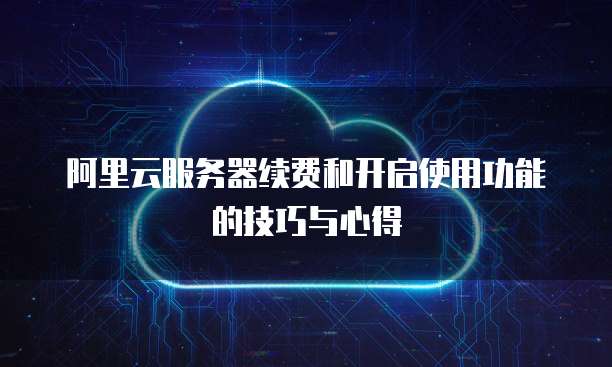 阿里云服务器续费和开启使用功能的技巧与心得