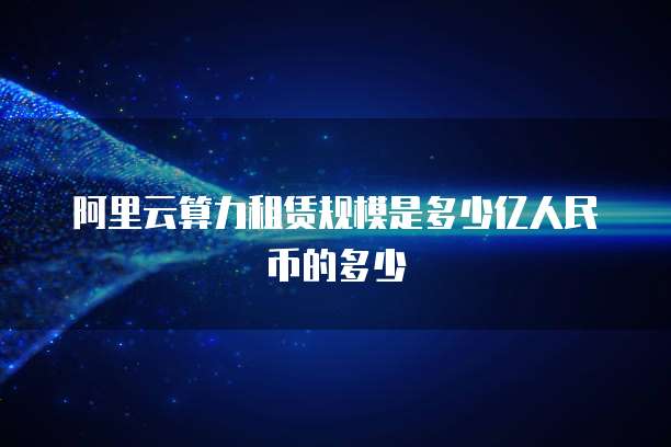 阿里云算力租赁规模是多少亿人民币的多少