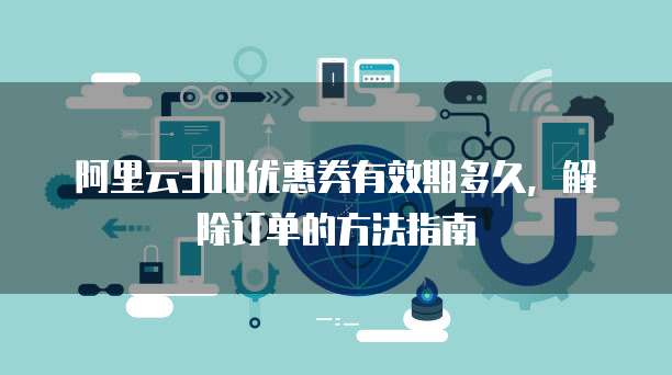 阿里云300优惠券有效期多久,解除订单的方法指南