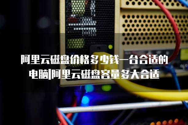阿里云磁盘价格多少钱一台合适的电脑|阿里云磁盘容量多大合适
