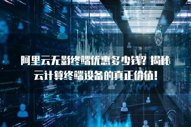 阿里云无影终端优惠多少钱?揭秘云计算终端设备的真正价值!