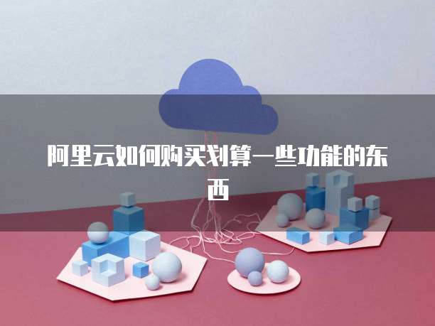 阿里云如何购买划算一些功能的东西