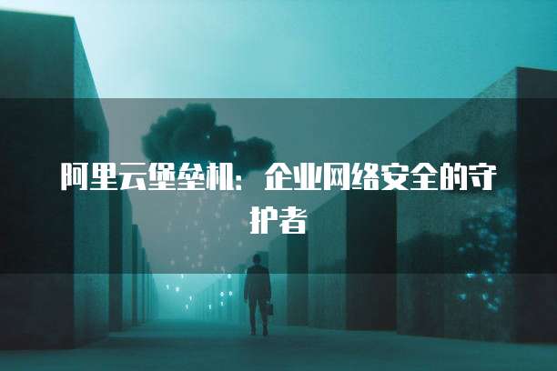 阿里云堡垒机:企业网络安全的守护者