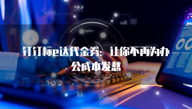 钉钉标e达代金券:让你不再为办公成本发愁