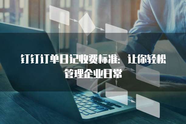 钉钉订单日记收费标准:让你轻松管理企业日常