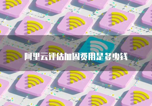 阿里云评估加固费用是多少钱