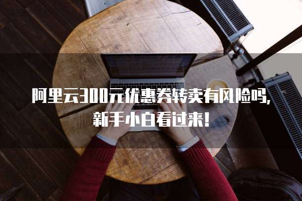 阿里云300元优惠券转卖有风险吗,新手小白看过来!
