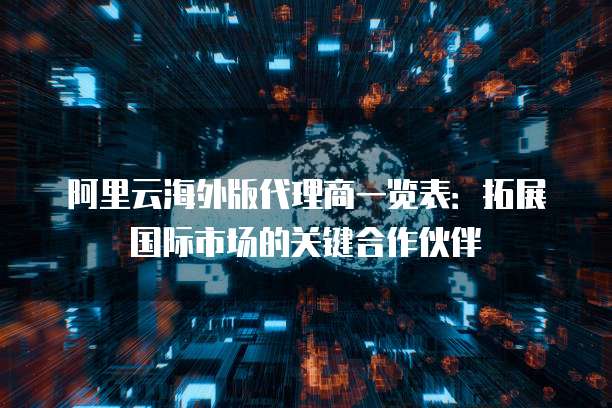 阿里云海外版代理商一览表:拓展国际市场的关键合作伙伴