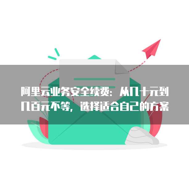 阿里云业务安全续费:从几十元到几百元不等,选择适合自己的方案