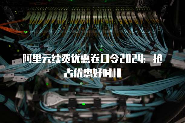阿里云续费优惠卷口令2024:抢占优惠好时机