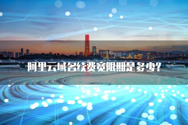 阿里云域名续费宽限期是多少?