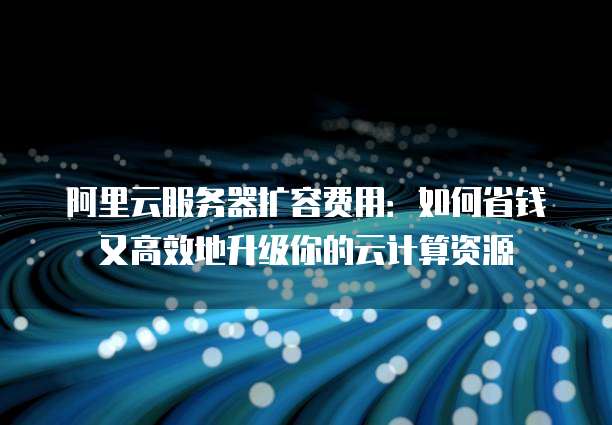 阿里云服务器扩容费用:如何省钱又高效地升级你的云计算资源