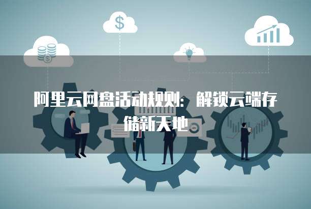 阿里云网盘活动规则:解锁云端存储新天地