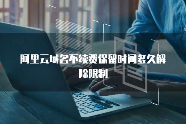 阿里云域名不续费保留时间多久解除限制