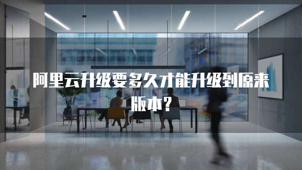 阿里云升级要多久才能升级到原来版本？
