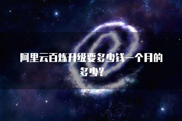 阿里云百炼升级要多少钱一个月的多少?