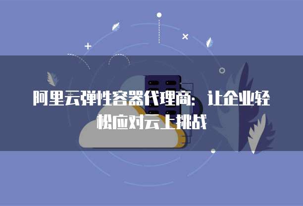 阿里云弹性容器代理商:让企业轻松应对云上挑战