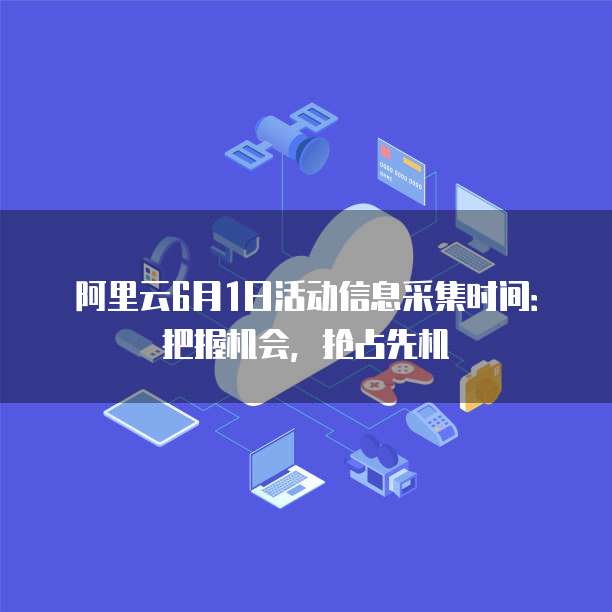 阿里云6月1日活动信息采集时间:把握机会,抢占先机