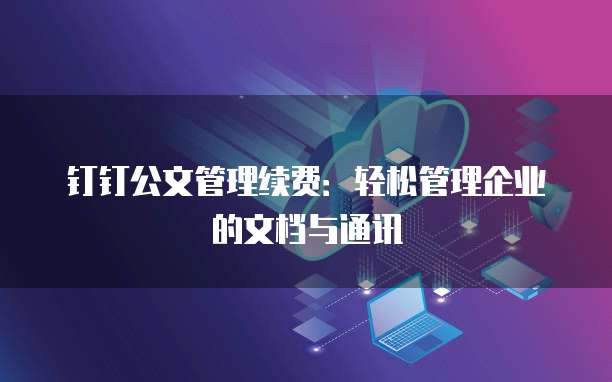 钉钉公文管理续费：轻松管理企业的文档与通讯