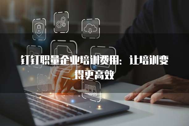 钉钉职量企业培训费用:让培训变得更高效