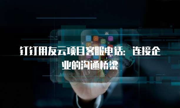 钉钉用友云项目客服电话：连接企业的沟通桥梁