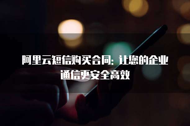 阿里云短信购买合同: 让您的企业通信更安全高效