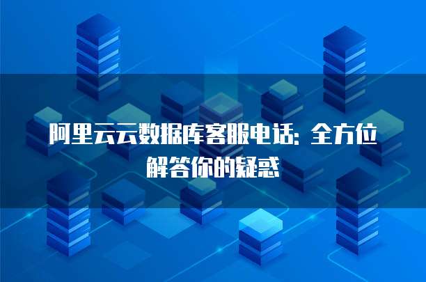 阿里云云数据库客服电话: 全方位解答你的疑惑