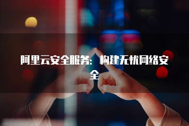 阿里云安全服务:构建无忧网络安全