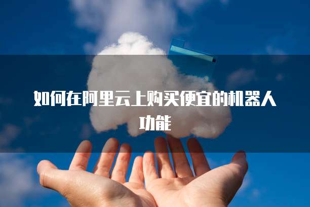 如何在阿里云上购买便宜的机器人功能